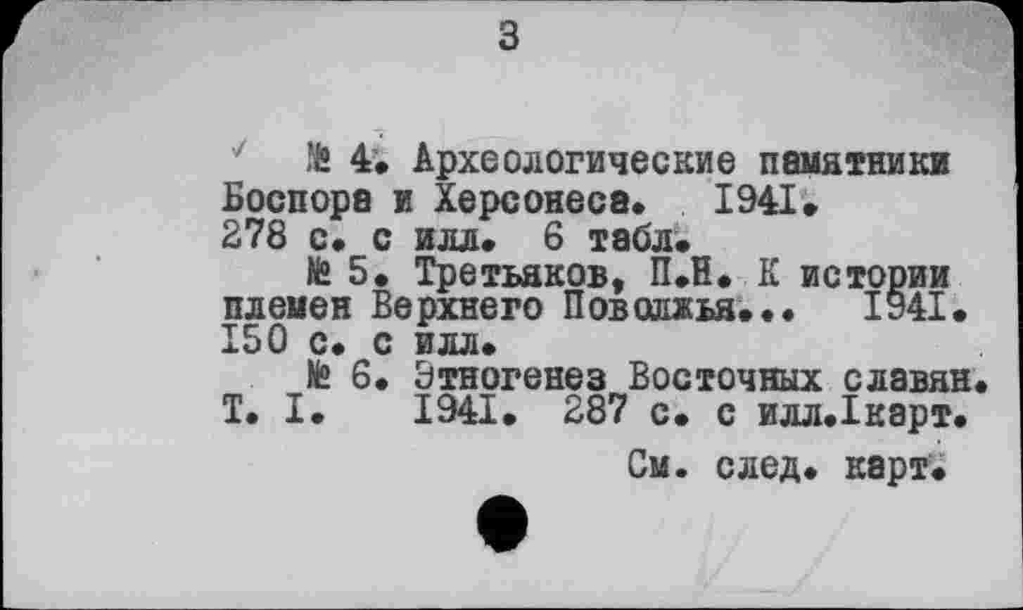 ﻿з
te 4» Археологические памятники Боспора и Херсонеса* 1941» 278 с* с илл» 6 табл»
te 5. Третьяков, ПЛ. К истории племен Верхнего Поволжья»••	1941.
150 с» с илл»
te 6. Этногенез Восточных славян T. I» 1941. 287 с» с илл.1карт.
См. след» карт»